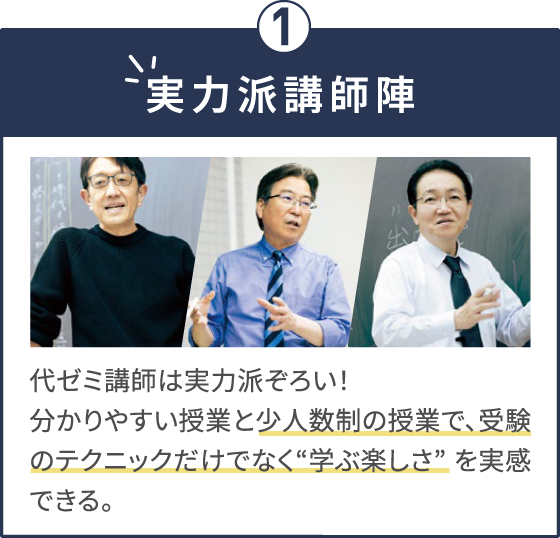 実力派講師陣 代ゼミ講師は実力派ぞろい！分かりやすい授業と少人数制の授業で、受験のテクニックだけでなく“学ぶ楽しさ” を実感できる。