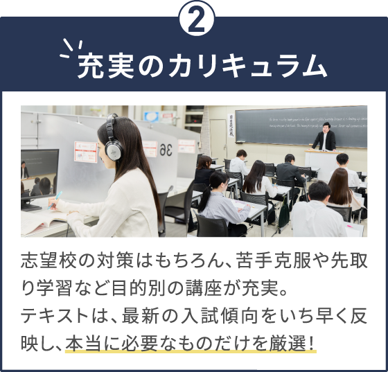 充実のカリキュラム 志望校の対策はもちろん、苦手克服や先取り学習など目的別の講座が充実。テキストは、最新の入試傾向をいち早く反映し、本当に必要なものだけを厳選！