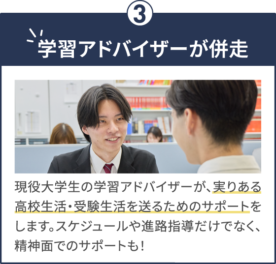 学習アドバイザーが併走 現役大学生の学習アドバイザーが、実りある高校生活・受験生活を送るためのサポートをします。スケジュールや進路指導だけでなく、精神面でのサポートも！