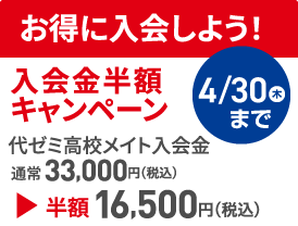 お得に入会しよう！ 入会金半額キャンペーン 代ゼミ高校メイト入会金通常33,000円（税込） 半額16,500円（税込） 4/30（木）まで