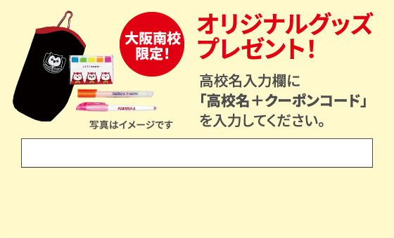 大阪南校限定！ オリジナルグッズプレゼント！ 高校名入力欄に「高校名＋クーポンコード」を入力してください。