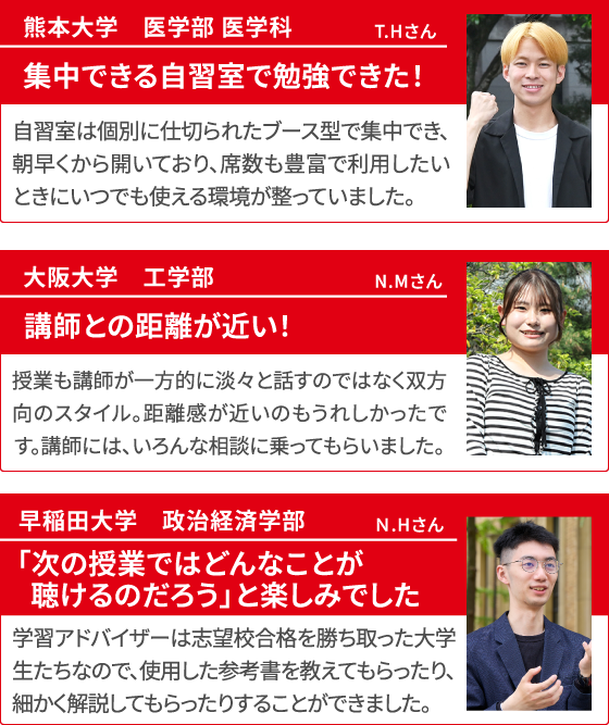 熊本大学 医学部 医学科 T.Hさん 集中できる自習室で勉強できた！ 自習室は個別に仕切られたブース型で集中でき、朝早くから開いており、席数も豊富で利用したいときにいつでも使える環境が整っていました。 大阪大学 工学部 N.Mさん 講師との距離が近い！ 授業も講師が一方的に淡々と話すのではなく双方向のスタイル。距離感が近いのもうれしかったです。講師には、いろんな相談に乗ってもらいました。 早稲田大学 政治経済学部 N.Hさん 「次の授業ではどんなことが聴けるのだろう」と楽しみでした 学習アドバイザーは志望校合格を勝ち取った大学生たちなので、使用した参考書を教えてもらったり、細かく解説してもらったりすることができました。