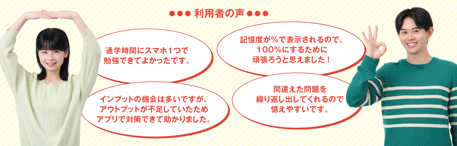 利用者の声 通学時間にスマホ1るで勉強できてよかったです。インプットの機会は多いですが、アウトプットが不足していたためアプリで対策できて助かりました。記憶度が%で表示されるので、100%にするために頑張ろうと思えました！間違えた問題を繰り返し出してくれるので憶えやすいです。