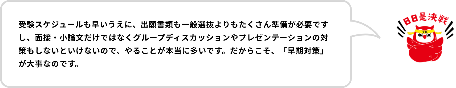 受験スケジュールも早いうえに、出願書類も一般選抜よりもたくさん準備が必要ですし、面接・小論文だけではなくグループディスカッションやプレゼンテーションの対策もしないといけないので、やることが本当に覆いです。だからこそ、「早期対策」が大事なのです。