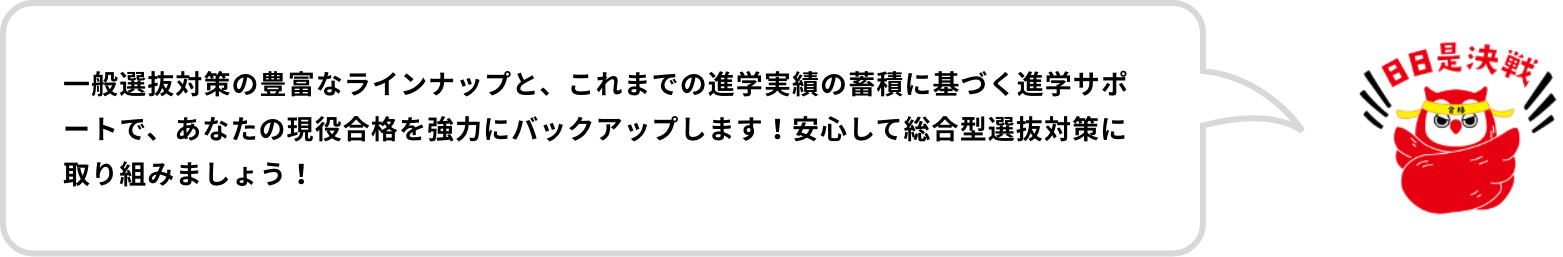 一般選抜対策の豊富なラインナップと、これまでの進学実績の蓄積に基づく進学サポートで、あなたの現役合格を強力にバックアップします！安心して総合型選抜対策に取り組みましょう！