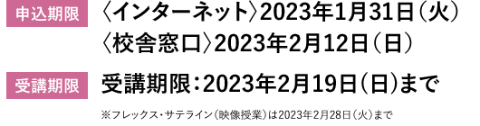 申込期限　〈インターネット〉2023年1月31日（火）　〈校舎窓口〉2023年2月12日（日）　受講期限：2023年2月19日(日)まで　受講期限　※フレックス・サテライン（映像授業）は2023年2月28日（火）まで