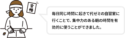 毎日同じ時間に起きて代ゼミの自習室に行くことで、集中力のある朝の時間を有効的に使うことができました。