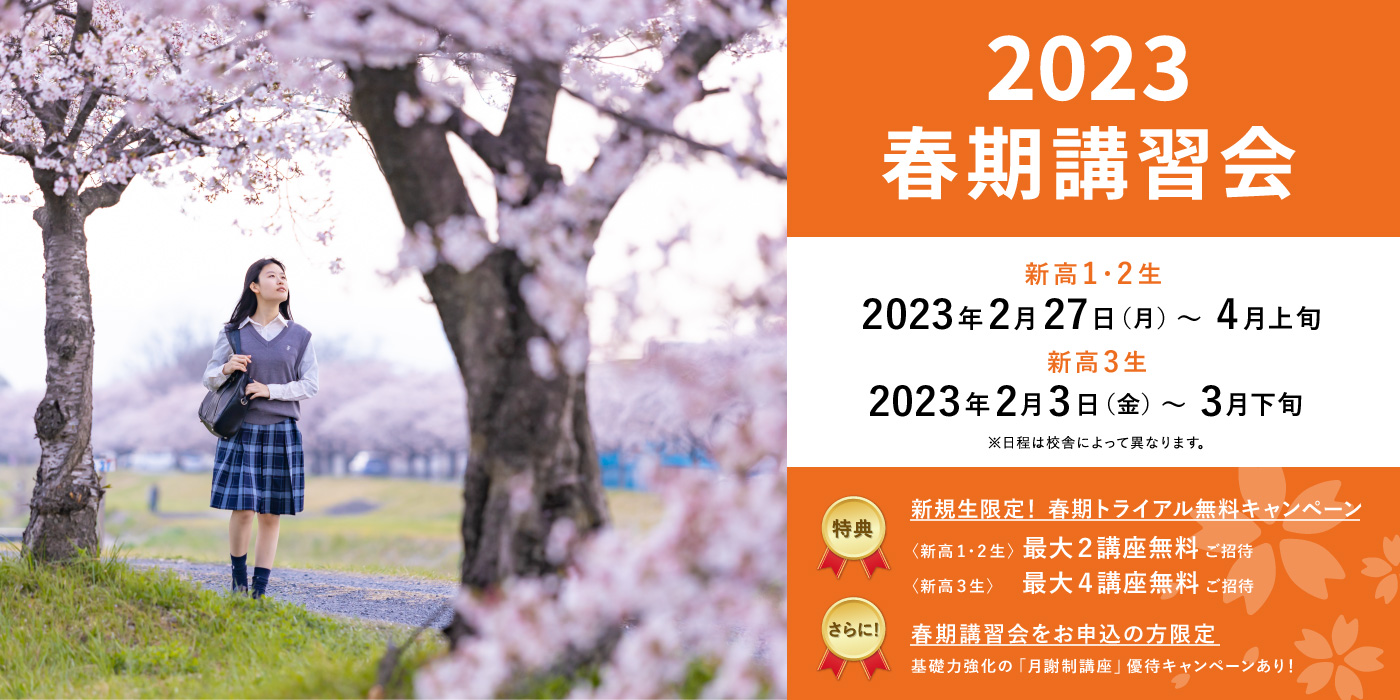 2023 春期講習会　新高1・2生 2023年2月27日（月）～4月上旬　新高3生 2023年2月3日（金）～3月　※日程は校舎によって異なります。　【特典】新規生限定！春期トライアル無料キャンペーン〈新高1・2生〉最大２講座無料ご招待〈新高３生〉最大４講座無料ご招待【さらに！】春期講習会をお申込の方基礎力強化の「月謝制講座」1教科最大2ヶ月無料！