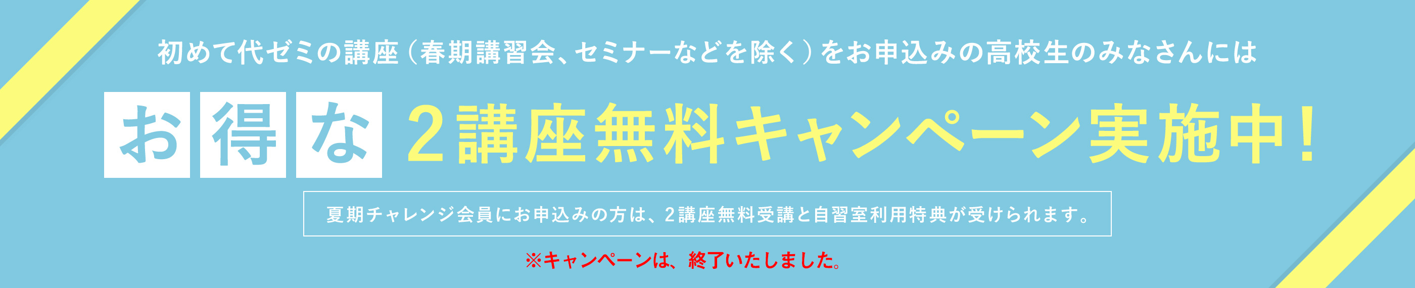 初めて代ゼミの講座（春期講習会、セミナーなどを除く）をお申込みの高校生のみなさんには【お得なキャンペーン実施中！】代ゼミの講座を初めてお申し込みの方は、夏期チャレンジ会員として2講座無料でお申込みいただけます。