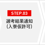 STEP.03 選考結果通知（入寮仮許可）