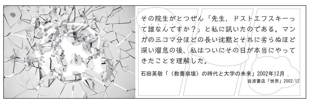 イメージ写真、および「その院生がとつぜん「先生、ドストエフスキーって誰なんですか？」と私に訊いたのである。マンガの三コマ分ほどの長い沈黙とそれに劣らぬほど深い溜息の後、私はついにその日が本当にやってきたことを理解した。（石田英敬「〈教養崩壊〉の時代と大学の未来」2002年12月 岩波書店「世界」2002/12）」というテキスト