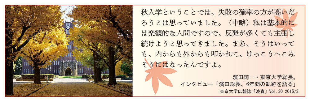 イメージ写真、および「秋入学ということでは、失敗の確率の方が高いだろうとは思っていました。（中略）私は基本的には楽観的な人間ですので、反発が多くても主張し続けようと思ってきました。まあ、そうはいっても、内からも外からも叩かれて、けっこうへこみそうにはなったんですよ。（濱田純一・東京大学総長。インタビュー「濱田総長、6年間の軌跡を語る」　東京大学広報誌「淡青」Vol.30 2015/3）」というテキスト